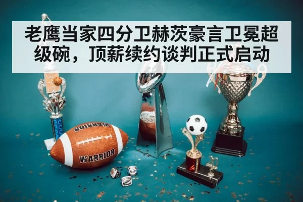 老鹰当家四分卫赫茨豪言卫冕超级碗，顶薪续约谈判正式启动