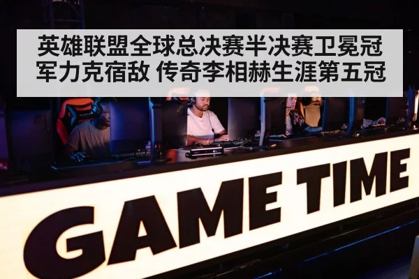 英雄联盟全球总决赛半决赛卫冕冠军力克宿敌 传奇李相赫生涯第五冠