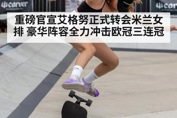重磅官宣艾格努正式转会米兰女排 豪华阵容全力冲击欧冠三连冠